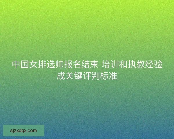 中国女排选帅报名结束 培训和执教经验成关键评判标准 中国女排选帅报名结束 培训和执教经验成关键评判标准