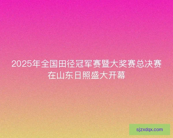 2025年全国田径冠军赛暨大奖赛总决赛在山东日照盛大开幕