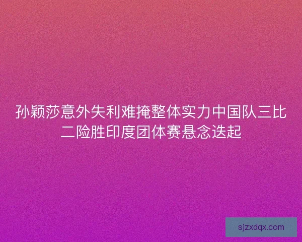孙颖莎意外失利难掩整体实力中国队三比二险胜印度团体赛悬念迭起 孙颖莎意外失利难掩整体实力中国队三比二险胜印度团体赛悬念迭起