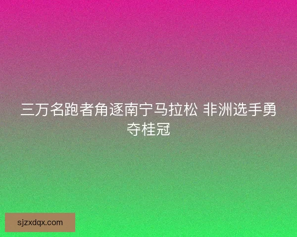 三万名跑者角逐南宁马拉松 非洲选手勇夺桂冠 三万名跑者角逐南宁马拉松 非洲选手勇夺桂冠