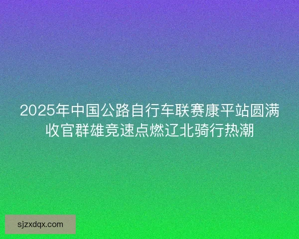 2025年中国公路自行车联赛康平站圆满收官群雄竞速点燃辽北骑行热潮 2025年中国公路自行车联赛康平站圆满收官群雄竞速点燃辽北骑行热潮