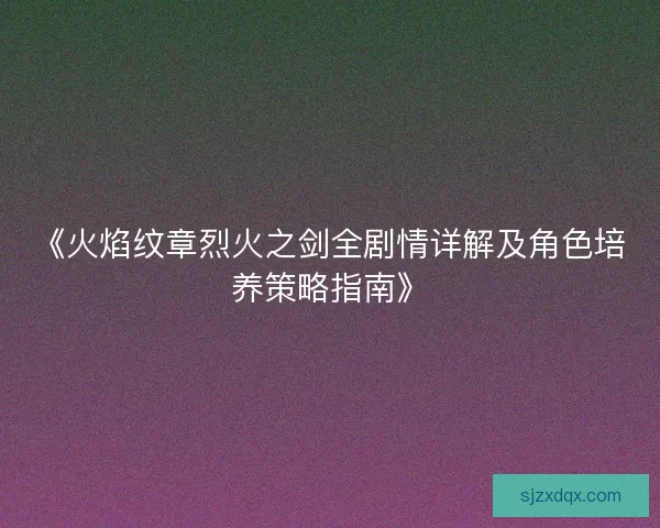 《火焰纹章烈火之剑全剧情详解及角色培养策略指南》 《火焰纹章烈火之剑全剧情详解及角色培养策略指南》