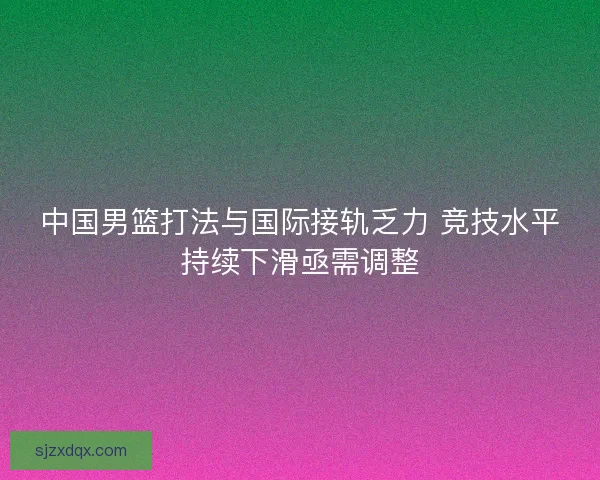 中国男篮打法与国际接轨乏力 竞技水平持续下滑亟需调整 中国男篮打法与国际接轨乏力 竞技水平持续下滑亟需调整