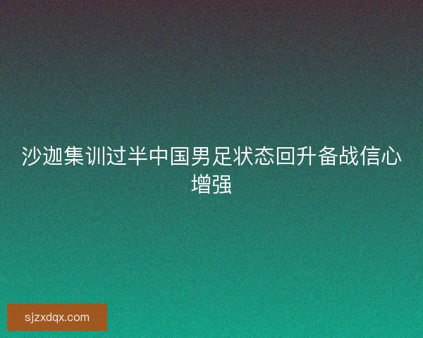 沙迦集训过半中国男足状态回升备战信心增强