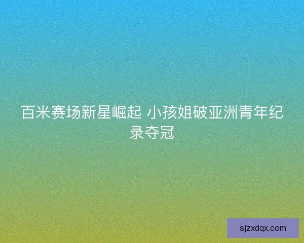 百米赛场新星崛起 小孩姐破亚洲青年纪录夺冠