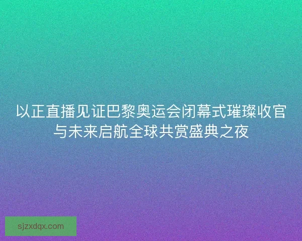 以正直播见证巴黎奥运会闭幕式璀璨收官与未来启航全球共赏盛典之夜