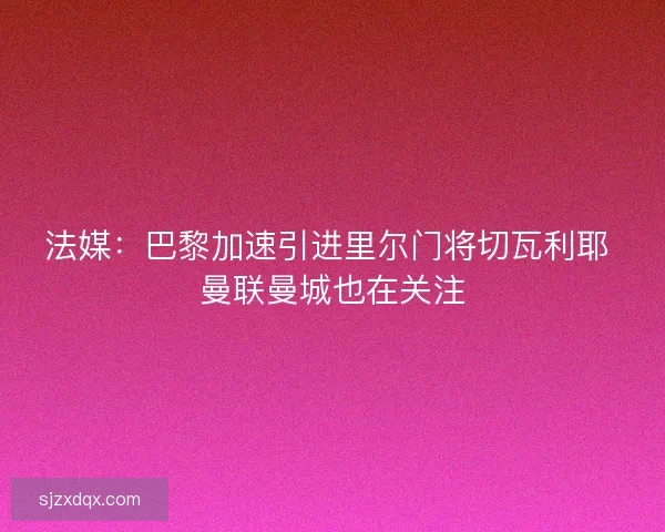 法媒:巴黎加速引进里尔门将切瓦利耶 曼联曼城也在关注 法媒:巴黎加速引进里尔门将切瓦利耶 曼联曼城也在关注