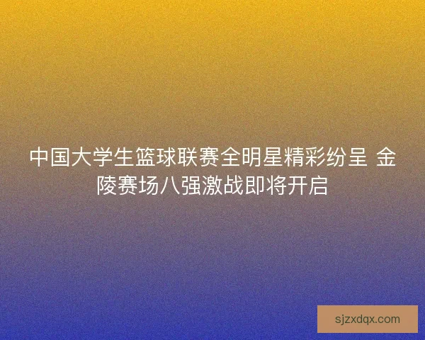 中国大学生篮球联赛全明星精彩纷呈 金陵赛场八强激战即将开启