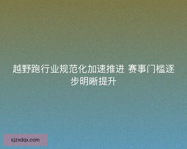 越野跑行业规范化加速推进 赛事门槛逐步明晰提升