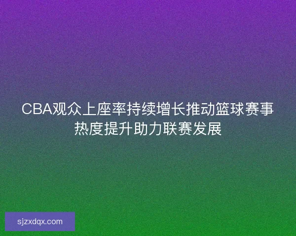 CBA观众上座率持续增长推动篮球赛事热度提升助力联赛发展 CBA观众上座率持续增长推动篮球赛事热度提升助力联赛发展