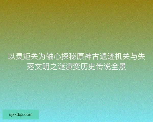 以灵矩关为轴心探秘原神古遗迹机关与失落文明之谜演变历史传说全景