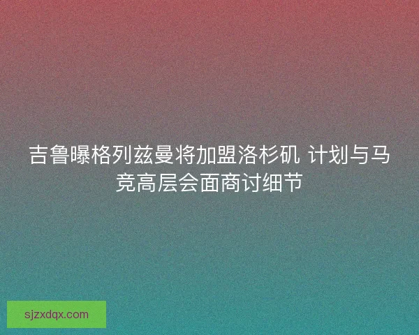 吉鲁曝格列兹曼将加盟洛杉矶 计划与马竞高层会面商讨细节 吉鲁曝格列兹曼将加盟洛杉矶 计划与马竞高层会面商讨细节