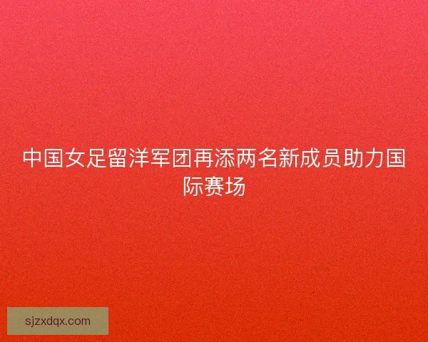 中国女足留洋军团再添两名新成员助力国际赛场 中国女足留洋军团再添两名新成员助力国际赛场